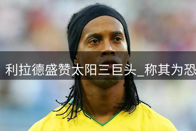 利拉德盛赞太阳三巨头 称其为恐怖组合所向披靡